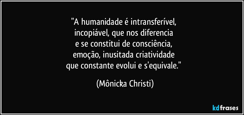 "A humanidade é intransferível, 
incopiável, que nos diferencia 
e se constitui de consciência, 
emoção, inusitada criatividade 
que constante evolui e s'equivale." (Mônicka Christi)