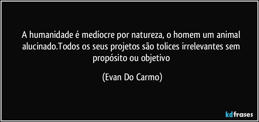 A humanidade é medíocre por natureza, o homem um animal alucinado.Todos os seus projetos são tolices irrelevantes sem propósito ou objetivo (Evan Do Carmo)