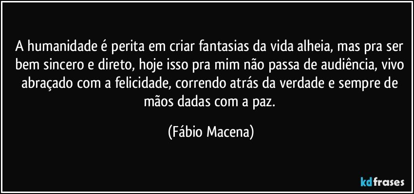 A humanidade é perita em criar fantasias da vida alheia, mas pra ser bem sincero e direto, hoje isso pra mim não passa de audiência, vivo abraçado com a felicidade, correndo atrás da verdade e sempre de mãos dadas com a paz. (Fábio Macena)