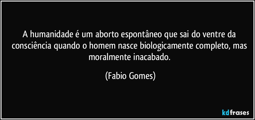 A humanidade é um aborto espontâneo que sai do ventre da consciência quando o homem nasce biologicamente completo, mas moralmente inacabado. (Fabio Gomes)