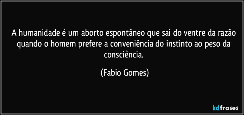 A humanidade é um aborto espontâneo que sai do ventre da razão quando o homem prefere a conveniência do instinto ao peso da consciência. (Fabio Gomes)
