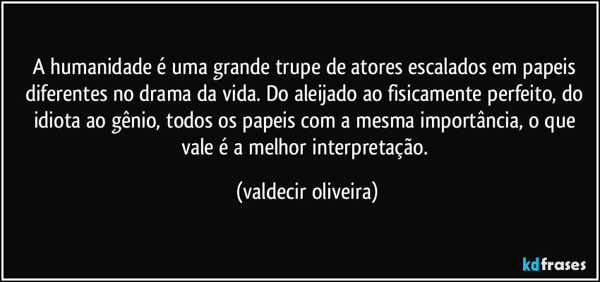 A humanidade é uma grande trupe de atores escalados em papeis diferentes no drama da vida. Do aleijado ao fisicamente perfeito, do idiota ao gênio, todos os papeis com a mesma importância, o que vale é a melhor interpretação. (valdecir oliveira)