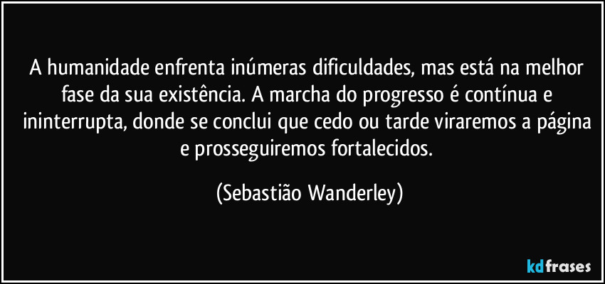 A humanidade enfrenta inúmeras  dificuldades, mas está na melhor fase da sua existência. A marcha do progresso é contínua e ininterrupta, donde se conclui que cedo ou tarde viraremos a página e prosseguiremos fortalecidos. (Sebastião Wanderley)