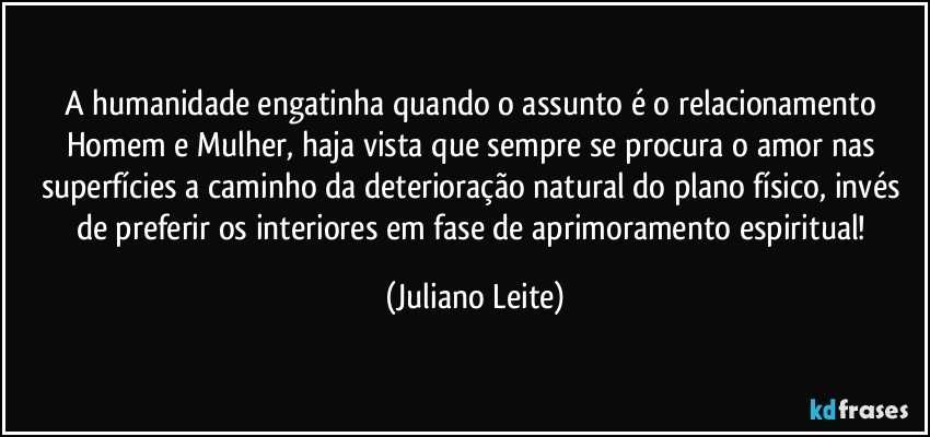 A humanidade engatinha quando o assunto é o relacionamento Homem e Mulher, haja vista que sempre se procura o amor nas superfícies a caminho da deterioração natural do plano físico, invés de preferir os interiores em fase de aprimoramento espiritual! (Juliano Leite)