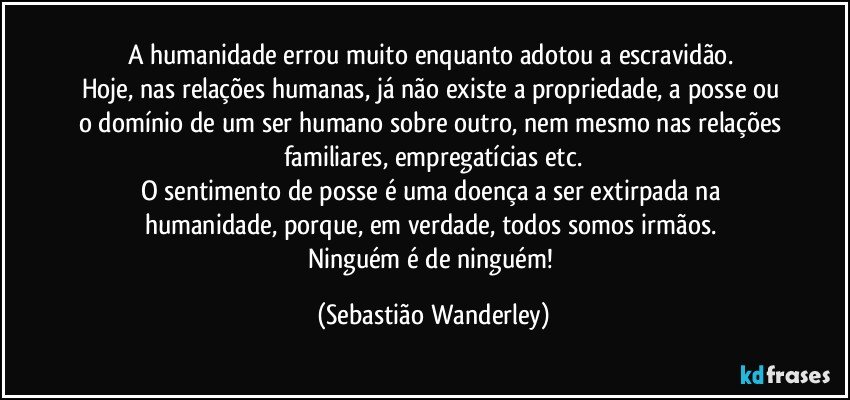 A humanidade errou muito enquanto adotou a escravidão. 
Hoje, nas relações humanas, já não existe a propriedade, a posse ou o domínio de um ser humano sobre outro, nem mesmo nas relações familiares, empregatícias etc.
O sentimento de posse é uma doença a ser extirpada na humanidade, porque, em verdade, todos somos irmãos. 
Ninguém é de ninguém! (Sebastião Wanderley)
