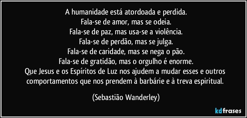 A humanidade está atordoada e perdida.
Fala-se de amor, mas se odeia.
Fala-se de paz, mas usa-se a violência.
Fala-se de perdão, mas se julga.
Fala-se de caridade, mas se nega o pão.
Fala-se de gratidão, mas o orgulho é enorme.
Que Jesus e os Espíritos de Luz nos ajudem a mudar esses e outros comportamentos que nos prendem à barbárie e à treva espiritual. (Sebastião Wanderley)