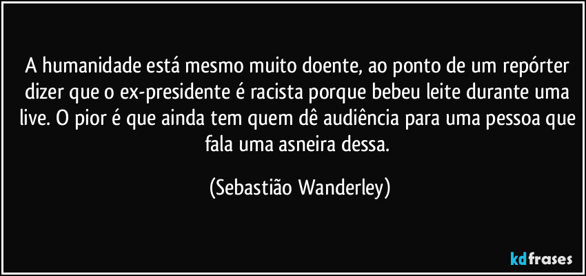 A humanidade está mesmo muito doente, ao ponto de um repórter dizer que o ex-presidente é racista porque bebeu leite durante uma live. O pior é que ainda tem quem dê audiência para uma pessoa que fala uma asneira dessa. (Sebastião Wanderley)