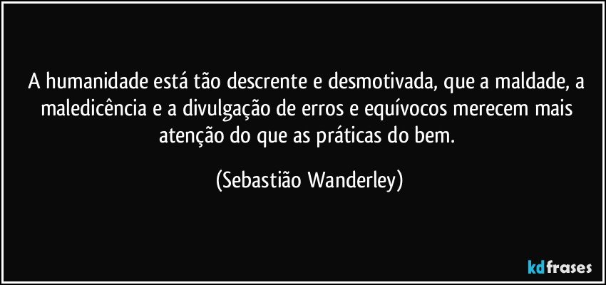 A humanidade está tão descrente e desmotivada, que a maldade, a maledicência e a divulgação de erros e equívocos merecem mais atenção do que as práticas do bem. (Sebastião Wanderley)