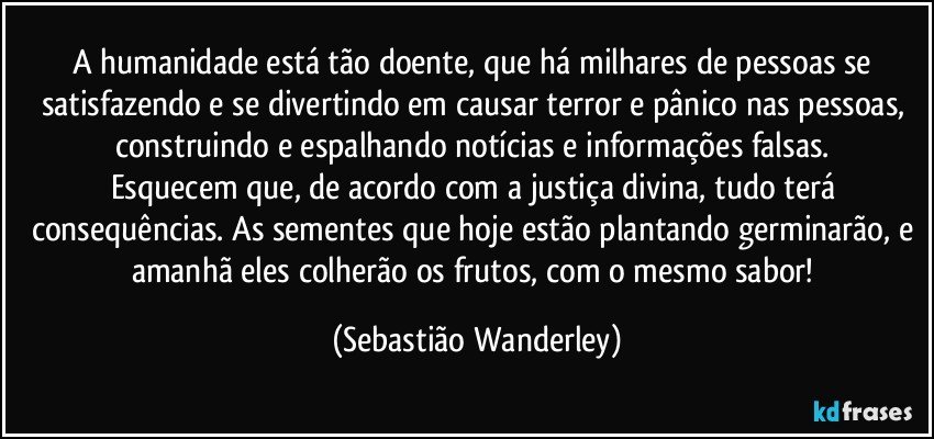 A humanidade está tão doente, que há milhares de pessoas se satisfazendo e se divertindo em causar terror e pânico nas pessoas, construindo e espalhando notícias e informações falsas. 
Esquecem que, de acordo com a justiça divina, tudo terá consequências. As sementes que hoje estão plantando germinarão, e amanhã eles colherão os frutos, com o mesmo sabor! (Sebastião Wanderley)