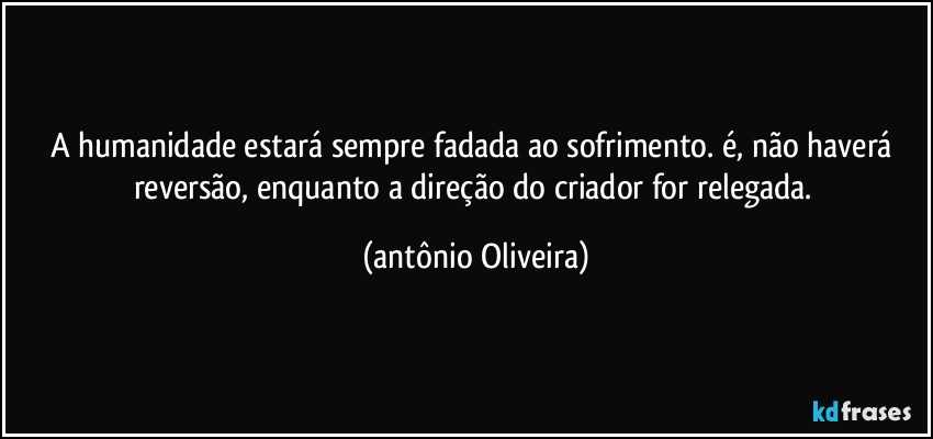 A humanidade estará sempre fadada ao sofrimento. é, não haverá reversão, enquanto a direção do criador for relegada. (Antonio Oliveira)