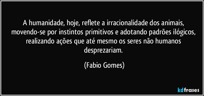 A humanidade, hoje, reflete a irracionalidade dos animais, movendo-se por instintos primitivos e adotando padrões ilógicos, realizando ações que até mesmo os seres não humanos desprezariam. (Fabio Gomes)