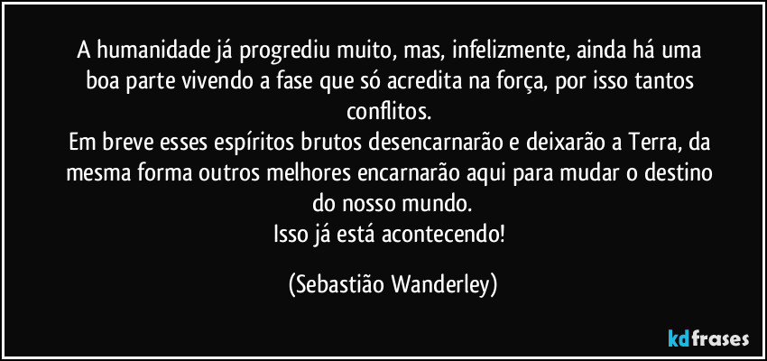 A humanidade já progrediu muito, mas, infelizmente, ainda há uma boa parte vivendo a fase que só acredita na força, por isso tantos conflitos. 
Em breve esses espíritos brutos desencarnarão e deixarão a Terra, da mesma forma outros melhores encarnarão aqui para mudar o destino do nosso mundo.
Isso já está acontecendo! (Sebastião Wanderley)