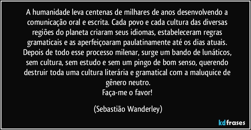 A humanidade leva centenas de milhares de anos desenvolvendo a comunicação oral e escrita. Cada povo e cada cultura das diversas regiões do planeta criaram seus idiomas, estabeleceram regras gramaticais e as aperfeiçoaram paulatinamente até os dias atuais. Depois de todo esse processo milenar, surge um bando de lunáticos, sem cultura, sem estudo e sem um pingo de bom senso, querendo destruir toda uma cultura literária e gramatical com a maluquice de gênero neutro.
Faça-me o favor! (Sebastião Wanderley)