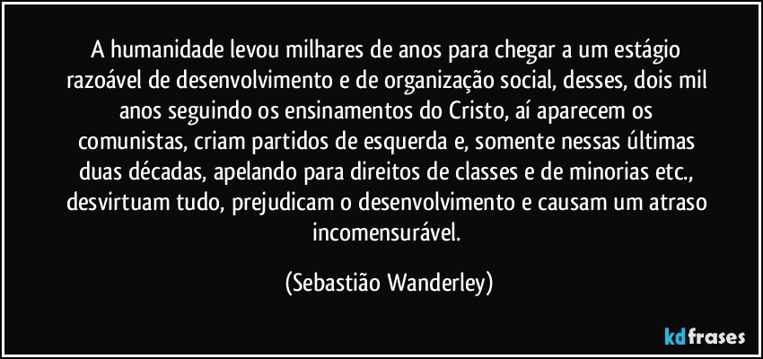 A humanidade levou milhares de anos para chegar a um estágio razoável de desenvolvimento e de organização social, desses, dois mil anos seguindo os ensinamentos do Cristo, aí aparecem os comunistas, criam partidos de esquerda e, somente nessas últimas duas décadas, apelando para direitos de classes e de minorias etc., desvirtuam tudo, prejudicam o desenvolvimento e causam um atraso incomensurável. (Sebastião Wanderley)