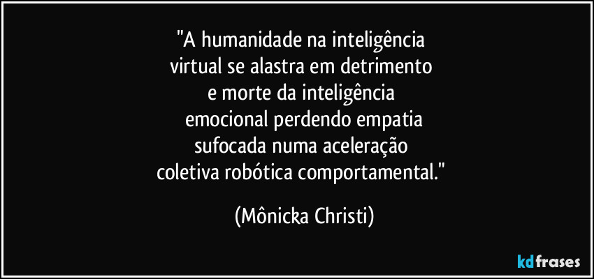 "A humanidade na inteligência 
virtual se alastra em detrimento 
e morte da inteligência 
emocional perdendo empatia
sufocada numa aceleração 
coletiva robótica comportamental." (Mônicka Christi)