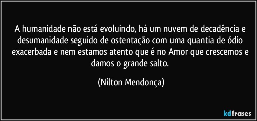 A humanidade não está evoluindo, há um nuvem de decadência e desumanidade seguido de ostentação com uma quantia de ódio exacerbada e nem estamos atento que é no Amor que crescemos e damos o grande salto. (Nilton Mendonça)