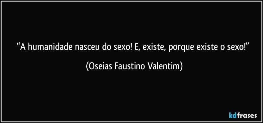 “A humanidade nasceu do sexo! E, existe, porque existe o sexo!” (Oseias Faustino Valentim)