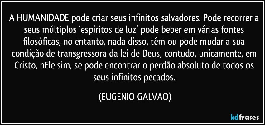 A HUMANIDADE pode criar seus infinitos salvadores. Pode recorrer a seus múltiplos  ‘espíritos de luz’ pode beber em várias fontes filosóficas, no entanto, nada disso, têm ou pode mudar a sua condição de transgressora da lei de Deus, contudo, unicamente, em Cristo, nEle sim, se pode encontrar o perdão absoluto de todos os seus infinitos pecados. (EUGENIO GALVAO)