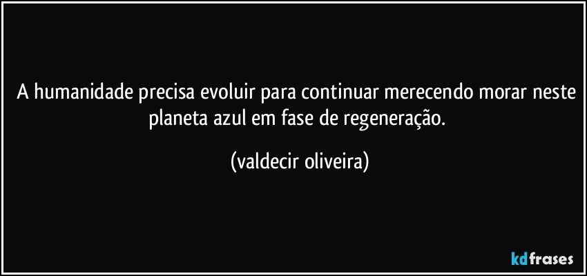 A humanidade precisa evoluir para continuar merecendo morar neste planeta azul em fase de regeneração. (valdecir oliveira)