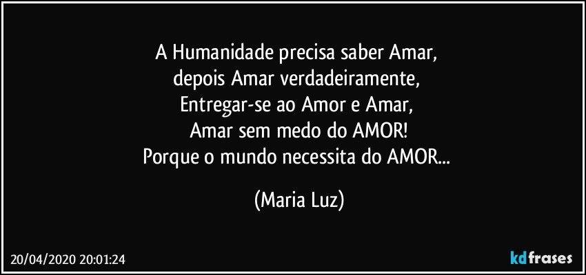 A Humanidade precisa saber Amar, 
depois Amar verdadeiramente, 
Entregar-se ao Amor e Amar, 
Amar sem medo do AMOR!
Porque o mundo necessita do AMOR... (Maria Luz)