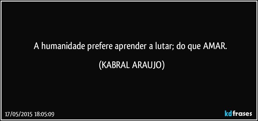 A humanidade prefere aprender a lutar; do que AMAR. (KABRAL ARAUJO)