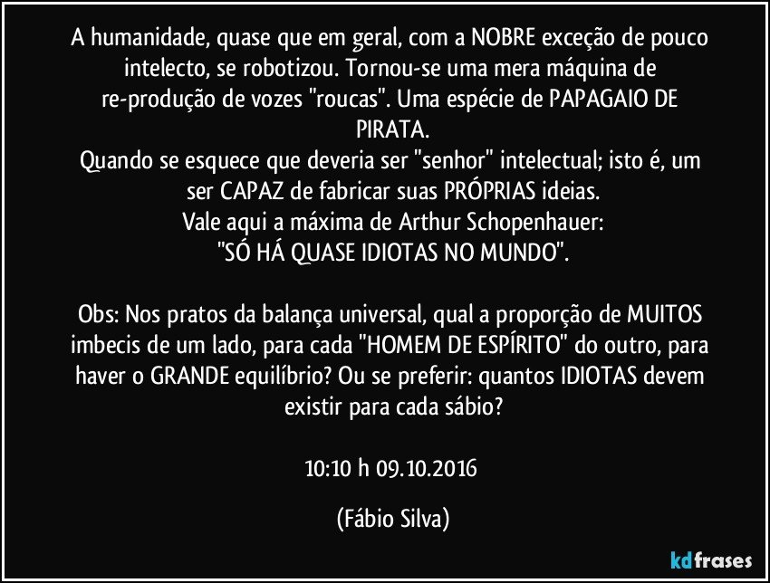 A humanidade, quase que em geral, com a NOBRE exceção de pouco intelecto, se robotizou. Tornou-se uma mera máquina de re-produção de vozes "roucas". Uma espécie de PAPAGAIO DE PIRATA.
Quando se esquece que deveria ser "senhor" intelectual; isto é, um ser CAPAZ de fabricar suas PRÓPRIAS ideias.
Vale aqui a máxima de Arthur Schopenhauer:
"SÓ HÁ QUASE IDIOTAS NO MUNDO".

Obs:  Nos pratos da balança universal, qual a proporção de MUITOS imbecis de um lado, para cada "HOMEM DE ESPÍRITO" do outro, para haver o GRANDE equilíbrio? Ou se preferir: quantos IDIOTAS devem existir para cada sábio?

10:10 h  09.10.2016 (Fábio Silva)