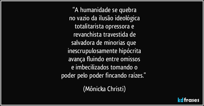 “A humanidade se quebra
no vazio da ilusão ideológica
totalitarista opressora e
revanchista travestida de
salvadora de minorias que
inescrupulosamente hipócrita
avança fluindo entre omissos
e imbecilizados tomando o
poder pelo poder fincando raízes." (Mônicka Christi)