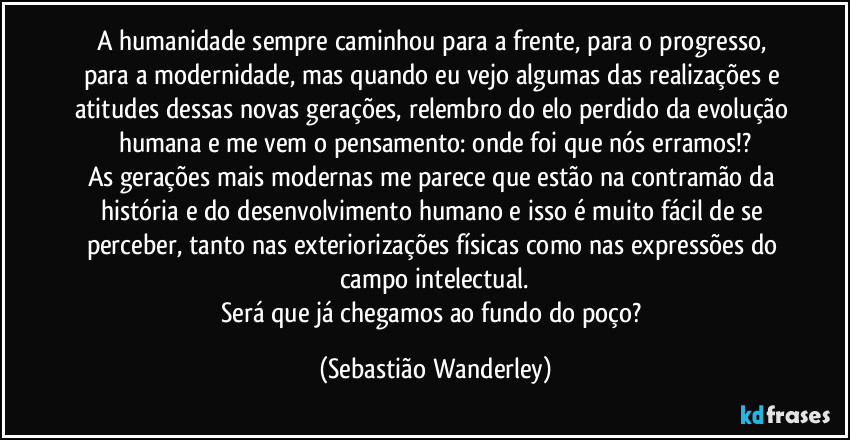 A humanidade sempre caminhou para a frente, para o progresso, para a modernidade, mas quando eu vejo algumas das realizações e atitudes dessas novas gerações, relembro do elo perdido da evolução humana e me vem o pensamento: onde foi que nós erramos!?
As gerações mais modernas me parece que estão na contramão da história e do desenvolvimento humano e isso é muito fácil de se perceber, tanto nas exteriorizações físicas como nas expressões do campo intelectual.
Será que já chegamos ao fundo do poço? (Sebastião Wanderley)
