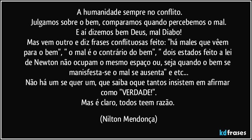 ⁠A humanidade sempre no conflito.
Julgamos sobre o bem, comparamos quando percebemos o mal.
E aí dizemos bem Deus, mal Diabo!
Mas vem outro e diz frases conflituosas feito: "há males que vêem para o bem", " o mal é o contrário do bem", " dois estados feito a lei de Newton não ocupam o mesmo espaço ou, seja quando o bem se manisfesta-se o mal se ausenta" e etc...
Não há um se quer um, que saiba oque tantos insistem em afirmar como "VERDADE!".
Mas é claro, todos teem razão. (Nilton Mendonça)