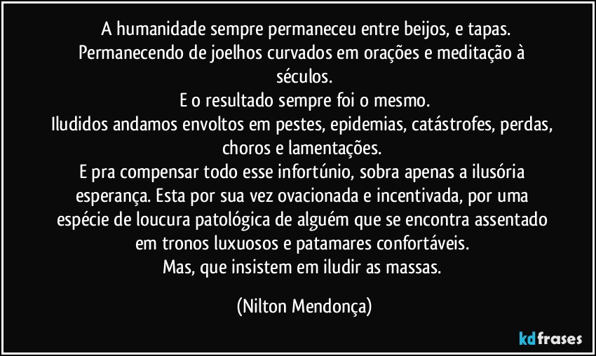 ⁠A humanidade sempre permaneceu entre beijos, e tapas.
Permanecendo de joelhos curvados em orações e meditação à séculos.
E o resultado sempre foi o mesmo.
Iludidos andamos envoltos em pestes, epidemias, catástrofes, perdas, choros e lamentações. 
E pra compensar todo esse infortúnio, sobra apenas a ilusória esperança. Esta por sua vez ovacionada e incentivada, por uma espécie de loucura patológica de alguém que se encontra assentado em tronos luxuosos e patamares confortáveis. 
Mas, que insistem em iludir as massas. (Nilton Mendonça)