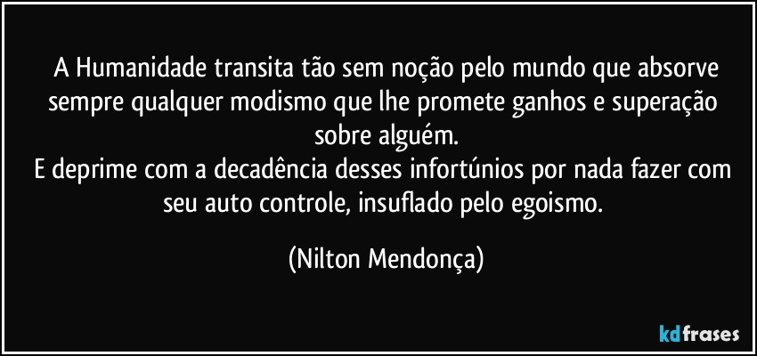 ⁠A Humanidade transita tão sem noção pelo mundo que absorve sempre qualquer modismo que lhe promete ganhos e superação sobre alguém.
E deprime com a decadência desses infortúnios por nada fazer com seu auto controle, insuflado pelo egoismo. (Nilton Mendonça)