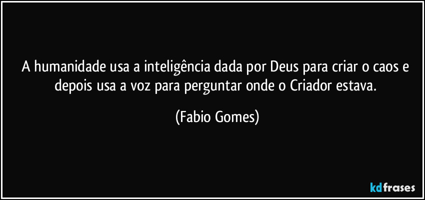 A humanidade usa a inteligência dada por Deus para criar o caos e depois usa a voz para perguntar onde o Criador estava. (Fabio Gomes)