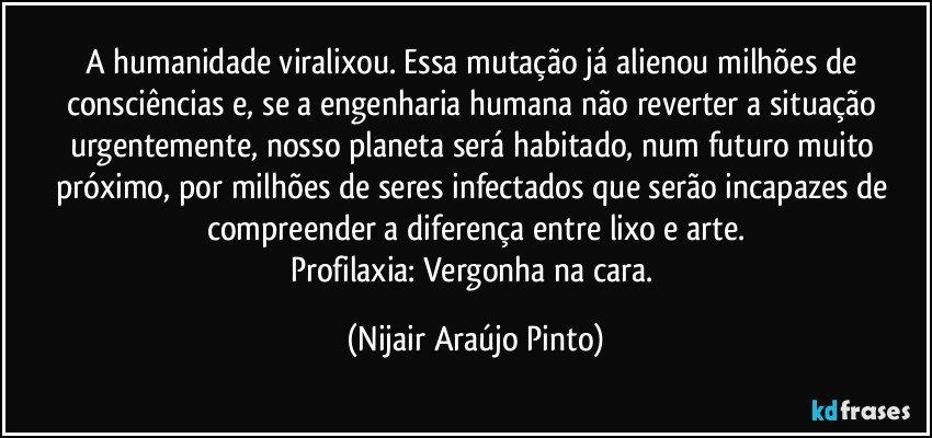 A humanidade viralixou. Essa mutação já alienou milhões de consciências e, se a engenharia humana não reverter a situação urgentemente, nosso planeta será habitado, num futuro muito próximo, por milhões de seres infectados que serão incapazes de compreender a diferença entre lixo e arte.
Profilaxia: Vergonha na cara. (Nijair Araújo Pinto)