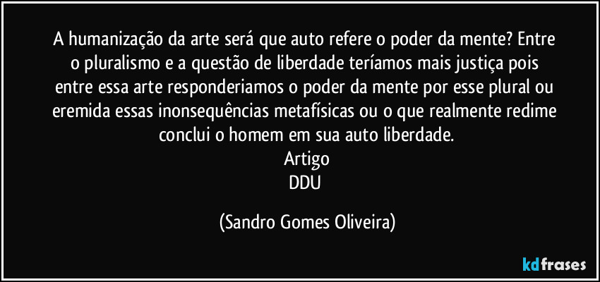 A humanização da arte será que auto refere o poder da mente? Entre o pluralismo e a questão de liberdade teríamos mais justiça pois entre essa arte responderiamos o poder da mente por esse plural ou eremita essas inonsequências metafísicas ou o que realmente redime conclui o homem em sua auto liberdade.
Artigo
DDU (Sandro Gomes Oliveira)