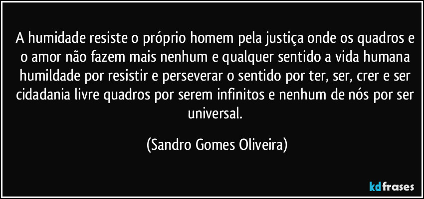 A humidade resiste o próprio homem pela justiça onde os quadros e o amor não fazem mais nenhum e qualquer sentido a vida humana humildade por resistir e perseverar o sentido por ter, ser, crer e ser cidadania livre quadros por serem infinitos e nenhum de nós por ser universal. (Sandro Gomes Oliveira)