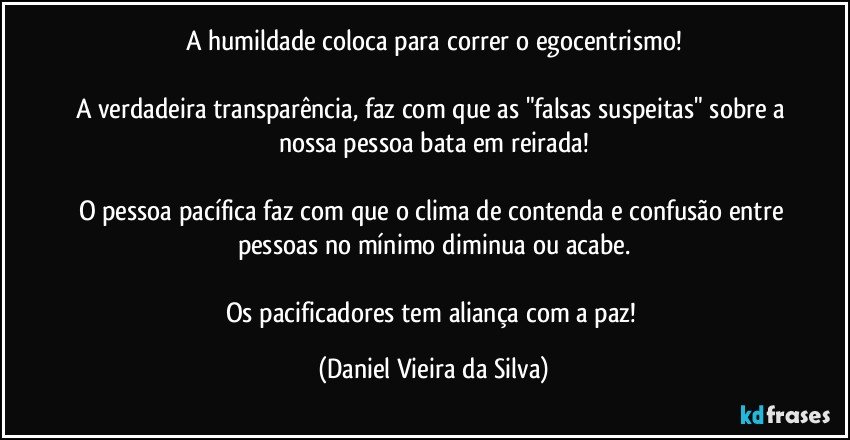 A humildade coloca para correr o egocentrismo!

A verdadeira transparência, faz com que as "falsas suspeitas" sobre a nossa pessoa bata em reirada!

O pessoa pacífica faz com que o clima de contenda e confusão entre pessoas no mínimo diminua ou acabe.

Os pacificadores tem aliança com a paz! (Daniel Vieira da Silva)