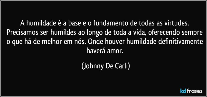 A humildade é a base e o fundamento de todas as virtudes. Precisamos ser humildes ao longo de toda a vida, oferecendo sempre o que há de melhor em nós. Onde houver humildade definitivamente haverá amor. (Johnny De Carli)