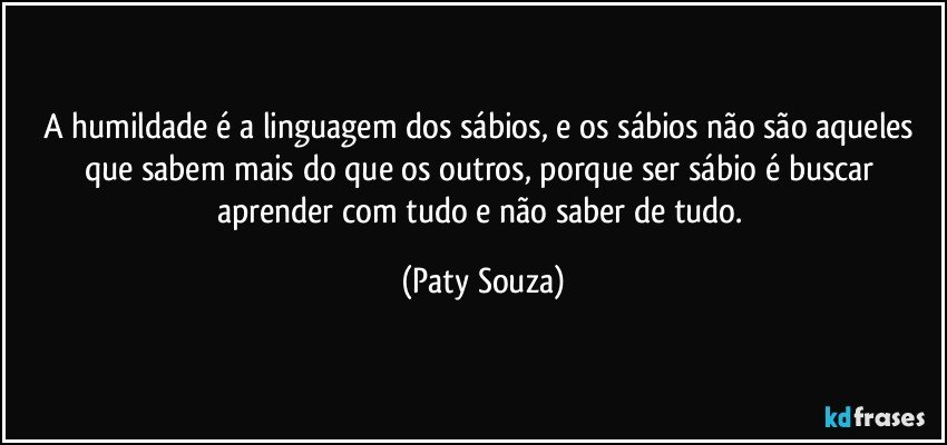 A  humildade é a linguagem dos sábios, e os sábios não são aqueles que sabem mais do que os outros, porque ser sábio é buscar aprender com tudo e não saber de tudo. (Paty Souza)