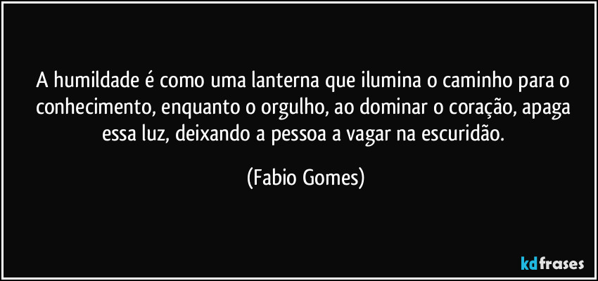 A humildade é como uma lanterna que ilumina o caminho para o conhecimento, enquanto o orgulho, ao dominar o coração, apaga essa luz, deixando a pessoa a vagar na escuridão. (Fabio Gomes)