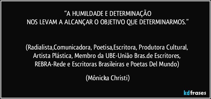 “A HUMILDADE E DETERMINAÇÃO
NOS LEVAM A ALCANÇAR O OBJETIVO QUE DETERMINARMOS.”


(Radialista,Comunicadora, Poetisa,Escritora, Produtora Cultural, Artista Plástica, Membro da UBE-União Bras.de Escritores, REBRA-Rede e Escritoras Brasileiras e Poetas Del Mundo) (Mônicka Christi)