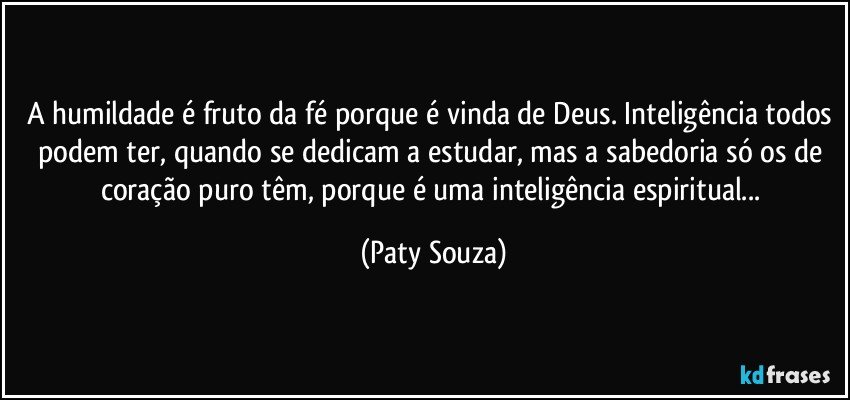 A humildade é fruto da fé porque é vinda de Deus. Inteligência todos podem ter, quando se dedicam a estudar, mas a sabedoria só os de coração puro têm, porque é uma inteligência espiritual... (Paty Souza)