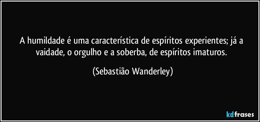 A humildade é uma característica de espíritos experientes; já a vaidade, o orgulho e a soberba, de espíritos imaturos. (Sebastião Wanderley)