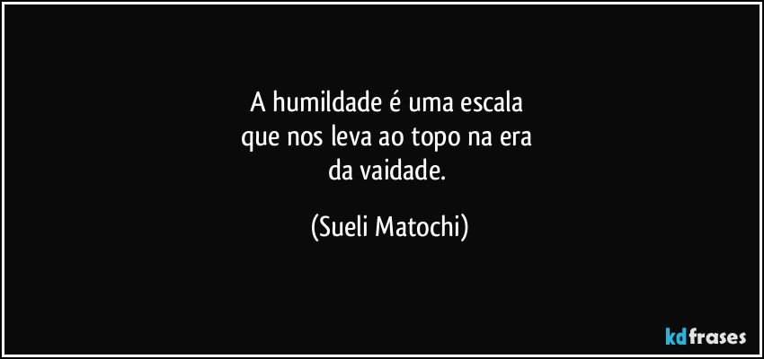 A humildade é uma escala 
que nos leva ao topo na era 
da vaidade. (Sueli Matochi)