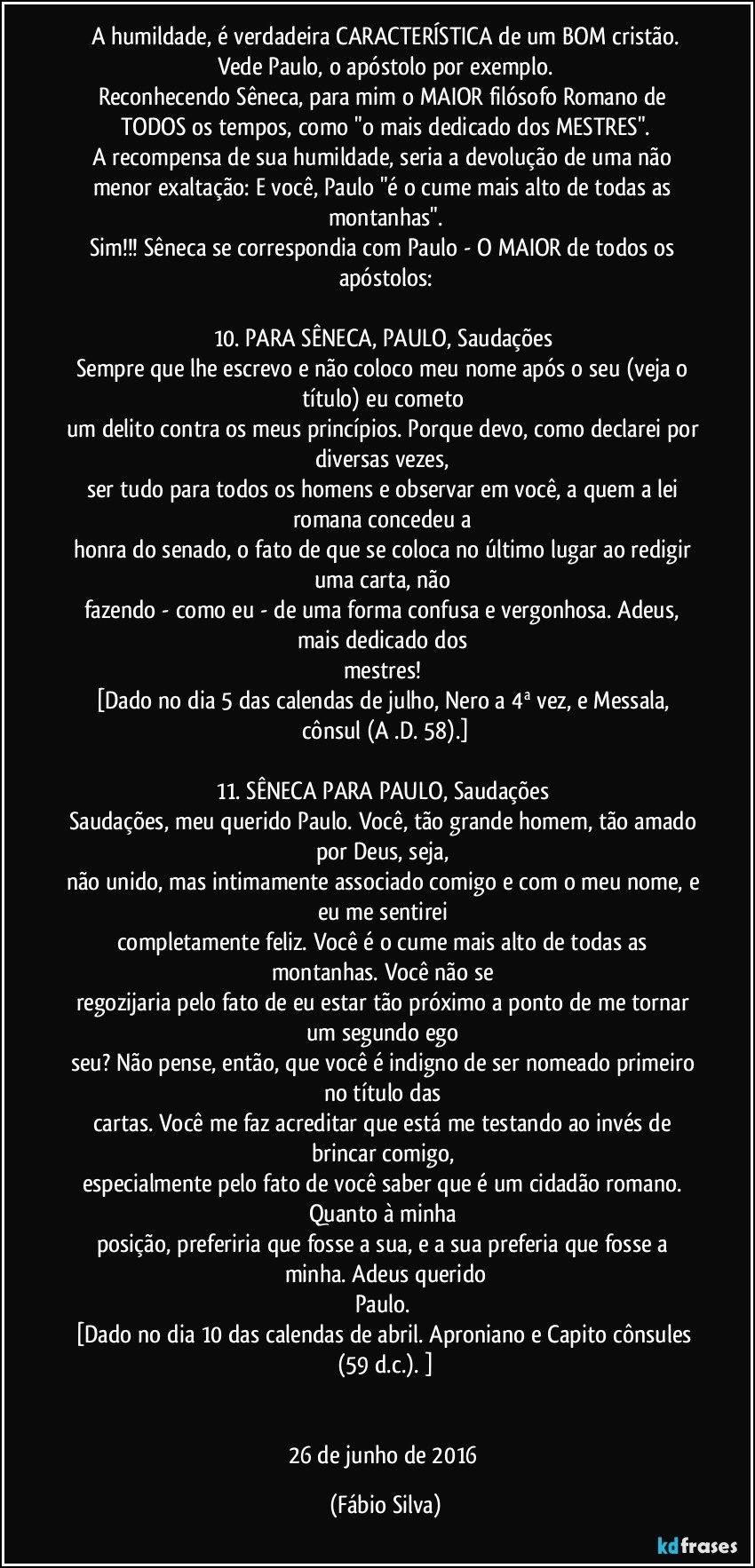 A humildade, é verdadeira CARACTERÍSTICA de um BOM cristão.
Vede Paulo, o apóstolo por exemplo.
Reconhecendo Sêneca, para mim o MAIOR filósofo Romano de TODOS os tempos, como "o mais dedicado dos MESTRES".
A recompensa de sua humildade, seria a devolução de uma não menor exaltação: E você, Paulo "é o cume mais alto de todas as montanhas".
Sim!!! Sêneca se correspondia com Paulo - O MAIOR de todos os apóstolos:

10. PARA SÊNECA, PAULO, Saudações 
Sempre que lhe escrevo e não coloco meu nome após o seu (veja o título) eu cometo 
um delito contra os meus princípios. Porque devo, como declarei por diversas vezes, 
ser tudo para todos os homens e observar em você, a quem a lei romana concedeu a 
honra do senado, o fato de que se coloca no último lugar ao redigir uma carta, não 
fazendo - como eu - de uma forma confusa e vergonhosa. Adeus, mais dedicado dos 
mestres! 
[Dado no dia 5 das calendas de julho, Nero a 4ª vez, e Messala, cônsul (A .D. 58).]

11. SÊNECA PARA PAULO, Saudações 
Saudações, meu querido Paulo. Você, tão grande homem, tão amado por Deus, seja, 
não unido, mas intimamente associado comigo e com o meu nome, e eu me sentirei 
completamente feliz. Você é o cume mais alto de todas as montanhas. Você não se 
regozijaria pelo fato de eu estar tão próximo a ponto de me tornar um segundo ego 
seu? Não pense, então, que você é indigno de ser nomeado primeiro no título das 
cartas. Você me faz acreditar que está me testando ao invés de brincar comigo, 
especialmente pelo fato de você saber que é um cidadão romano. Quanto à minha 
posição, preferiria que fosse a sua, e a sua preferia que fosse a minha. Adeus querido
Paulo. 
[Dado no dia 10 das calendas de abril. Aproniano e Capito cônsules (59 d.c.). ]


26 de junho de 2016 (Fábio Silva)