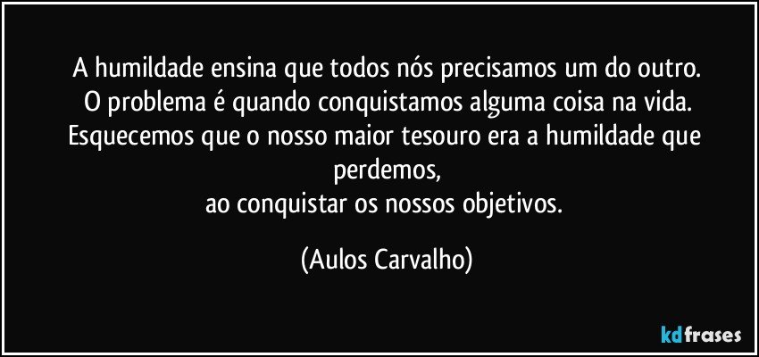 A humildade ensina que todos nós precisamos um do outro.
O problema é quando conquistamos alguma coisa na vida.
Esquecemos que o nosso maior tesouro era a humildade que perdemos,
ao conquistar os nossos objetivos. (Aulos Carvalho)