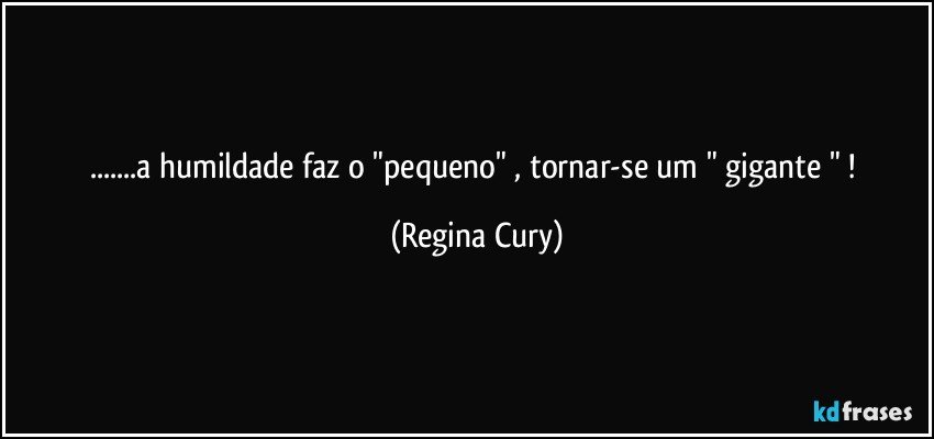 ...a humildade faz o "pequeno" , tornar-se um " gigante " ! (Regina Cury)