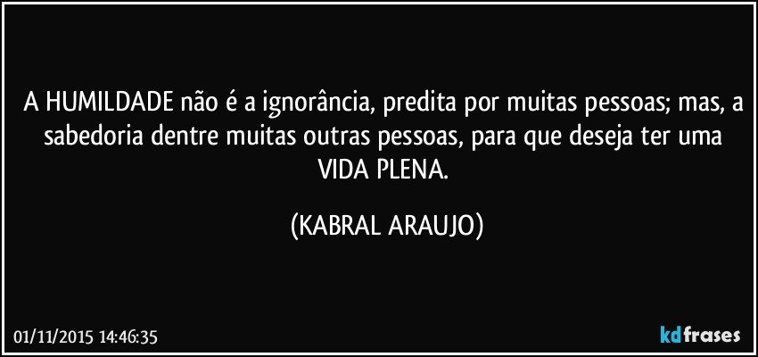 A HUMILDADE não é a ignorância, predita por muitas pessoas; mas, a sabedoria dentre muitas outras pessoas, para que deseja ter uma VIDA PLENA. (KABRAL ARAUJO)
