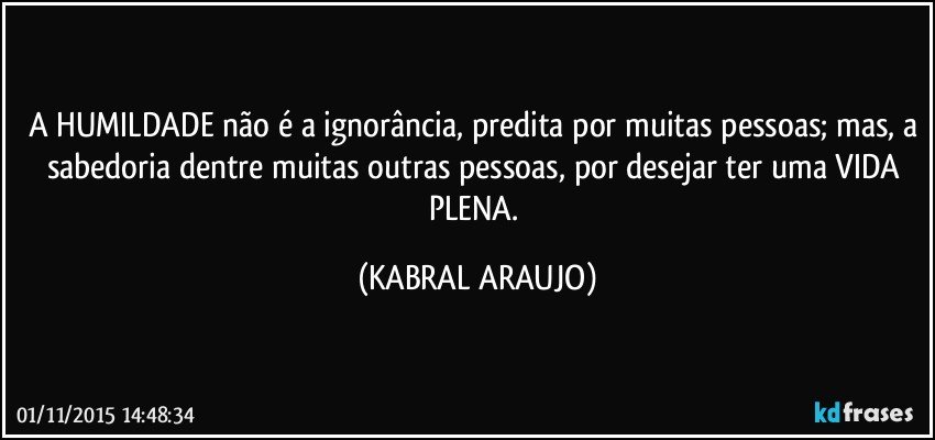 A HUMILDADE não é a ignorância, predita por muitas pessoas; mas, a sabedoria dentre muitas outras pessoas, por desejar ter uma VIDA PLENA. (KABRAL ARAUJO)