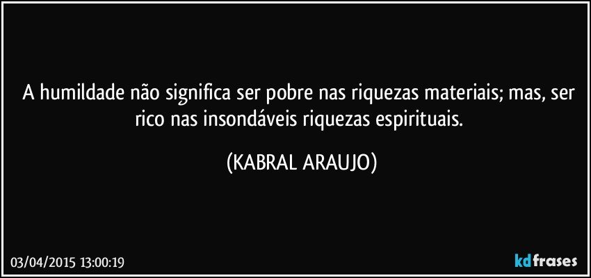 a humildade não significa ser pobre nas riquezas materiais; mas, ser rico nas insondáveis riquezas espirituais. (KABRAL ARAUJO)