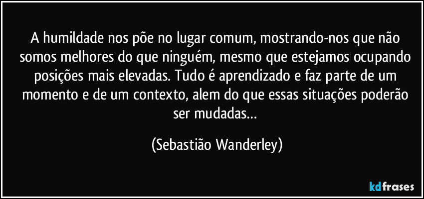 A humildade nos põe no lugar comum, mostrando-nos que não somos melhores do que ninguém, mesmo que estejamos ocupando posições mais elevadas. Tudo é aprendizado e faz parte de um momento e de um contexto, alem do que essas situações poderão ser mudadas… (Sebastião Wanderley)